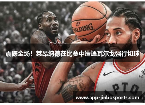 震撼全场！莱昂纳德在比赛中遭遇瓦尔戈强行切球