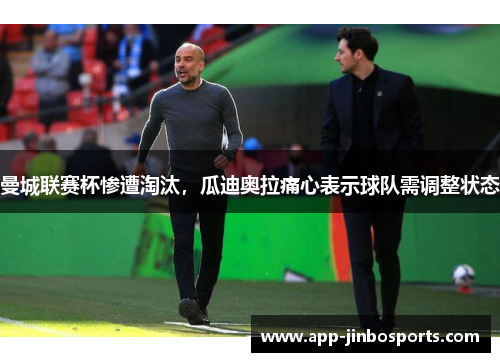 曼城联赛杯惨遭淘汰，瓜迪奥拉痛心表示球队需调整状态